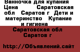 Ванночка для купания › Цена ­ 200 - Саратовская обл., Саратов г. Дети и материнство » Купание и гигиена   . Саратовская обл.,Саратов г.